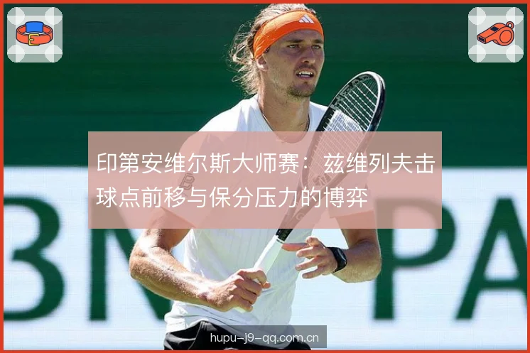 印第安维尔斯大师赛:兹维列夫击球点前移与保分压力的博弈 印第安维尔斯大师赛:兹维列夫击球点前移与保分压力的博弈